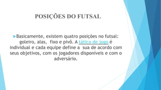 POSIÇÕES DO FUTSAL
Basicamente, existem quatro posições no futsal:
goleiro, alas, fixo e pivô. A tática de jogo é
individual e cada equipe define a sua de acordo com
seus objetivos, com os jogadores disponíveis e com o
adversário.
 