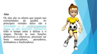 Alas
Os alas são os atletas que jogam nas
extremidades da quadra. As
principais virtudes deles são a
velocidade e o condicionamento
físico, já que precisam deslocar-se
todo o tempo entre a defesa e o
ataque. Devido às suas funções
defensivas e ofensivas, precisam ser
bons marcadores, passadores,
dribladores e finalizadores.
 