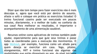 Dizer que não tem tempo para fazer exercícios não é mais
desculpa e, agora que você está por dentro do assunto,
afaste o sofá e coloque em prática os exercícios listados! O
treino funcional caseiro pode ser executado em poucos
minutos, diariamente, e o melhor de tudo: no conforto da
sua casa! Para melhorar os resultados, é importante o
acompanhamento de uma alimentação saudável.
Recursos online como aplicativos de treinos também pode
ajudar, especialmente para que guie seus treinos e passe
todas as coordenadas para a execução dos movimentos. O
app Workout, por exemplo, funciona como um aliado para
quem deseja se exercitar em casa. Yoga, pilates,
alongamentos, HIIT e treino funcional são algumas das
 
