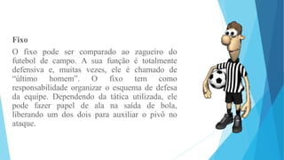 Fixo
O fixo pode ser comparado ao zagueiro do
futebol de campo. A sua função é totalmente
defensiva e, muitas vezes, ele é chamado de
“último homem”. O fixo tem como
responsabilidade organizar o esquema de defesa
da equipe. Dependendo da tática utilizada, ele
pode fazer papel de ala na saída de bola,
liberando um dos dois para auxiliar o pivô no
ataque.
 