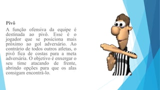 Pivô
A função ofensiva da equipe é
destinada ao pivô. Esse é o
jogador que se posiciona mais
próximo ao gol adversário. Ao
contrário de todos outros atletas, o
pivô fica de costas para a meta
adversária. O objetivo é enxergar o
seu time atacando de frente,
abrindo opções para que os alas
consigam encontrá-lo.
 