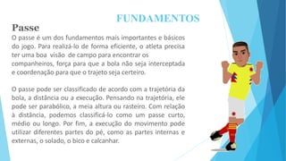 FUNDAMENTOS
Passe
O passe é um dos fundamentos mais importantes e básicos
do jogo. Para realizá-lo de forma eficiente, o atleta precisa
ter uma boa visão de campo para encontrar os
companheiros, força para que a bola não seja interceptada
e coordenação para que o trajeto seja certeiro.
O passe pode ser classificado de acordo com a trajetória da
bola, a distância ou a execução. Pensando na trajetória, ele
pode ser parabólico, a meia altura ou rasteiro. Com relação
à distância, podemos classificá-lo como um passe curto,
médio ou longo. Por fim, a execução do movimento pode
utilizar diferentes partes do pé, como as partes internas e
externas, o solado, o bico e calcanhar.
 