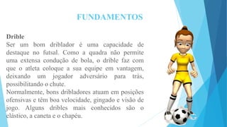 FUNDAMENTOS
Drible
Ser um bom driblador é uma capacidade de
destaque no futsal. Como a quadra não permite
uma extensa condução de bola, o drible faz com
que o atleta coloque a sua equipe em vantagem,
deixando um jogador adversário para trás,
possibilitando o chute.
Normalmente, bons dribladores atuam em posições
ofensivas e têm boa velocidade, gingado e visão de
jogo. Alguns dribles mais conhecidos são o
elástico, a caneta e o chapéu.
 