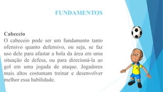 FUNDAMENTOS
Cabeceio
O cabeceio pode ser um fundamento tanto
ofensivo quanto defensivo, ou seja, se faz
uso dele para afastar a bola da área em uma
situação de defesa, ou para direcioná-la ao
gol em uma jogada de ataque. Jogadores
mais altos costumam treinar e desenvolver
melhor essa habilidade.
 