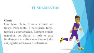FUNDAMENTOS
Chute
Um bom chute é uma virtude no
futsal. Para tanto, é necessário força,
técnica e coordenação. Existem muitas
maneiras de chutar a bola e esse
fundamento é utilizado o tempo todo,
em jogadas ofensivas e defensivas.
 