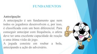 FUNDAMENTOS
Antecipação
A antecipação é um fundamento que nem
todos os jogadores desenvolvem e, por isso,
é classificada com um bom diferencial. Para
conseguir antecipar com frequência, o atleta
deve ter uma excelente capacidade de reação
e uma ótima visão de jogo.
A jogada consiste em roubar a bola,
antecipando a ação do adversário.
 