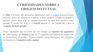 CURIOSIDADES SOBREA
ORIGEM DO FUTSAL
A bola foi umas das primeiras adaptações que o Futsal precisou fazer
precisou fazer em relação ao Futebol. A bola usada no campo era grande e
quicava muito, para usar na quadra precisava de uma bola menor e mais
pesada. E assim foi feito e o Futsal passou a ser conhecido como o
“esporte da bola pesada”.
Outra adaptação que foi feita foi em relação ao número de jogadores
de cada equipe no Futsal, já que os 11 jogadores do Futebol de campo não
se encaixavam na quadra. Foram tentadas várias formações, até chegarem
ao número de 5 jogadores por equipe.
 