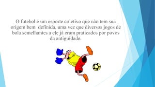 O futebol é um esporte coletivo que não tem sua
origem bem definida, uma vez que diversos jogos de
bola semelhantes a ele já eram praticados por povos
da antiguidade.
 