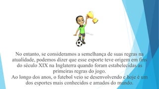 No entanto, se consideramos a semelhança de suas regras na
atualidade, podemos dizer que esse esporte teve origem em fins
do século XIX na Inglaterra quando foram estabelecidas as
primeiras regras do jogo.
Ao longo dos anos, o futebol veio se desenvolvendo e hoje é um
dos esportes mais conhecidos e amados do mundo.
 