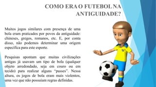 COMO ERAO FUTEBOLNA
ANTIGUIDADE?
Muitos jogos similares com presença de uma
bola eram praticados por povos da antiguidade:
chineses, gregos, romanos, etc. E, por conta
disso, não podemos determinar uma origem
específica para este esporte.
Pesquisas apontam que muitas civilizações
antigas já usavam um tipo de bola (qualquer
objeto arredondado, seja em couro ou em
tecido) para realizar alguns “passes”. Nessa
altura, os jogos de bola eram mais violentos,
uma vez que não possuíam regras definidas.
 