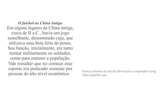 O futebol na China Antiga
Em alguns lugares da China antiga,
cerca de II a.C., havia um jogo
semelhante, denominado cuju, que
utilizava uma bola feita de penas.
Sua função, inicialmente, era tanto
treinar militarmente os soldados,
como para entreter a população.
Vale ressaltar que no começo esse
esporte era praticado somente por
pessoas de alto nível econômico.
Pintura chinesa do século XIII mostra o imperador Song
Taizu jogando cuju
 