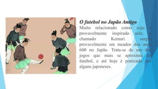 O futebol no Japão Antigo
Muito relacionado como
provavelmente
chamado
inspirado
Kemari
cuju e
nele, o
surgiu
provavelmente em meados dos anos
600 no Japão. Trata-se de um dos
jogos que mais se aproxima do
futebol, e até hoje é praticado por
alguns japoneses.
 