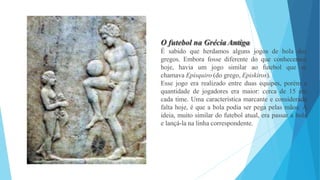O futebol na Grécia Antiga
É sabido que herdamos alguns jogos de bola dos
gregos. Embora fosse diferente do que conhecemos
hoje, havia um jogo similar ao futebol que se
chamava Epísquiro (do grego, Episkiros).
Esse jogo era realizado entre duas equipes, porém a
quantidade de jogadores era maior: cerca de 15 em
cada time. Uma característica marcante e considerada
falta hoje, é que a bola podia ser pega pelas mãos. A
ideia, muito similar do futebol atual, era passar a bola
e lançá-la na linha correspondente.
 
