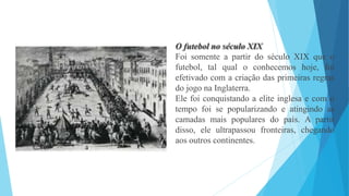 O futebol no século XIX
Foi somente a partir do século XIX que o
futebol, tal qual o conhecemos hoje, foi
efetivado com a criação das primeiras regras
do jogo na Inglaterra.
Ele foi conquistando a elite inglesa e com o
tempo foi se popularizando e atingindo as
camadas mais populares do país. A partir
disso, ele ultrapassou fronteiras, chegando
aos outros continentes.
 