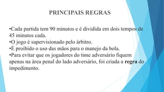 PRINCIPAIS REGRAS
•Cada partida tem 90 minutos e é dividida em dois tempos de
45 minutos cada.
•O jogo é supervisionado pelo árbitro.
•É proibido o uso das mãos para o manejo da bola.
•Para evitar que os jogadores do time adversário fiquem
apenas na área penal do lado adversário, foi criada a regra do
impedimento.
 