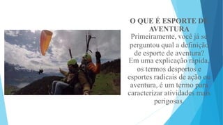 O QUE É ESPORTE DE
AVENTURA
Primeiramente, você já se
perguntou qual a definição
de esporte de aventura?
Em uma explicação rápida,
os termos desportos e
esportes radicais de ação ou
aventura, é um termo para
caracterizar atividades mais
perigosas.
 