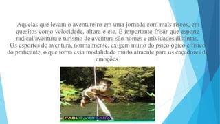 Aquelas que levam o aventureiro em uma jornada com mais riscos, em
quesitos como velocidade, altura e etc. É importante frisar que esporte
radical/aventura e turismo de aventura são nomes e atividades distintas.
Os esportes de aventura, normalmente, exigem muito do psicológico e físico
do praticante, o que torna essa modalidade muito atraente para os caçadores de
emoções.
 