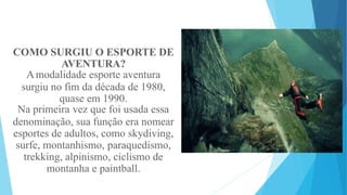 COMO SURGIU O ESPORTE DE
AVENTURA?
Amodalidade esporte aventura
surgiu no fim da década de 1980,
quase em 1990.
Na primeira vez que foi usada essa
denominação, sua função era nomear
esportes de adultos, como skydiving,
surfe, montanhismo, paraquedismo,
trekking, alpinismo, ciclismo de
montanha e paintball.
 