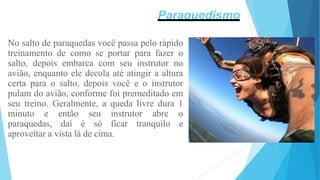 No salto de paraquedas você passa pelo rápido
treinamento de como se portar para fazer o
salto, depois embarca com seu instrutor no
avião, enquanto ele decola até atingir a altura
certa para o salto, depois você e o instrutor
pulam do avião, conforme foi premeditado em
seu treino. Geralmente, a queda livre dura 1
minuto e então seu instrutor abre o
paraquedas, daí é só ficar tranquilo e
aproveitar a vista lá de cima.
Paraquedismo
 