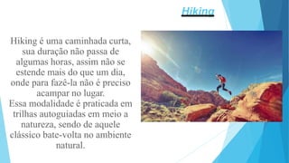 Hiking é uma caminhada curta,
sua duração não passa de
algumas horas, assim não se
estende mais do que um dia,
onde para fazê-la não é preciso
acampar no lugar.
Essa modalidade é praticada em
trilhas autoguiadas em meio a
natureza, sendo de aquele
clássico bate-volta no ambiente
natural.
Hiking
 