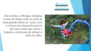 Em resumo, o Bungee Jumping
é uma atividade onde se salta de
uma grande altura ao vazio, com
a cintura ou tornozelos presos
por uma corda que estica e
impede o praticante de atingir o
chão no salto.
Bungee
Jumping
 