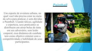 Um esporte de aventura urbana, no
qual você não precisa estar no meio
da selva para praticar, é sem dúvidas
o Paintball. Usando táticas, agilidade
e esperteza, seus praticantes se
distribuem em atirar bolas de tinta
em seu adversário, sem lesão
corporal, essa dinâmica de combate
tem como objetivo entreter com a
competitividade e habilidade de seus
participantes.
Paintball
 