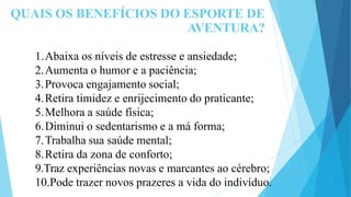 QUAIS OS BENEFÍCIOS DO ESPORTE DE
AVENTURA?
1.Abaixa os níveis de estresse e ansiedade;
2.Aumenta o humor e a paciência;
3.Provoca engajamento social;
4.Retira timidez e enrijecimento do praticante;
5.Melhora a saúde física;
6.Diminui o sedentarismo e a má forma;
7.Trabalha sua saúde mental;
8.Retira da zona de conforto;
9.Traz experiências novas e marcantes ao cérebro;
10.Pode trazer novos prazeres a vida do indivíduo.
 