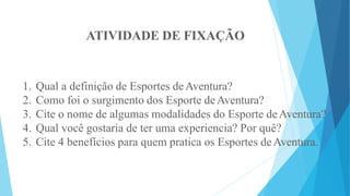 ATIVIDADE DE FIXAÇÃO
1. Qual a definição de Esportes deAventura?
2. Como foi o surgimento dos Esporte deAventura?
3. Cite o nome de algumas modalidades do Esporte deAventura?
4. Qual você gostaria de ter uma experiencia? Por quê?
5. Cite 4 benefícios para quem pratica os Esportes deAventura.
 