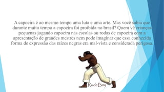 A capoeira é ao mesmo tempo uma luta e uma arte. Mas você sabia que
durante muito tempo a capoeira foi proibida no brasil? Quem vê crianças
pequenas jogando capoeira nas escolas ou rodas de capoeira com a
apresentação de grandes mestres nem pode imaginar que essa conhecida
forma de expressão das raízes negras era mal-vista e considerada perigosa.
 