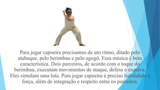 Para jogar capoeira precisamos de um ritmo, ditado pelo
atabaque, pelo berimbau e pelo agogô. Essa música é bem
característica. Dois parceiros, de acordo com o toque do
berimbau, executam movimentos de ataque, defesa e esquiva.
Eles simulam uma luta. Para jogar capoeira é preciso habilidade e
força, além de integração e respeito entre os parceiros.
 