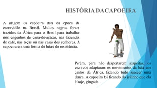 HISTÓRIADACAPOEIRA
A origem
escravidão
da capoeira data da época da
no Brasil. Muitos negros foram
trazidos da África para o Brasil para trabalhar
nos engenhos de cana-de-açúcar, nas fazendas
de café, nas roças ou nas casas dos senhores. A
capoeira era uma forma de luta e de resistência.
Porém, para não despertarem suspeitas, os
escravos adaptaram os movimentos da luta aos
cantos da África, fazendo tudo parecer uma
dança. A capoeira foi ficando do jeitinho que ela
é hoje, gingada.
 