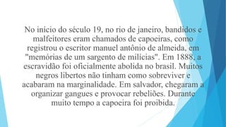 No início do século 19, no rio de janeiro, bandidos e
malfeitores eram chamados de capoeiras, como
registrou o escritor manuel antônio de almeida, em
"memórias de um sargento de milícias". Em 1888, a
escravidão foi oficialmente abolida no brasil. Muitos
negros libertos não tinham como sobreviver e
acabaram na marginalidade. Em salvador, chegaram a
organizar gangues e provocar rebeliões. Durante
muito tempo a capoeira foi proibida.
 