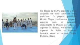 Na década de 1930 a capoeira já tinha
adquirido um novo status em nossa
sociedade. O próprio presidente
Getúlio Vargas convidou um grupo de
capoeira para se apresentar
oficialmente no Palácio do Catete. A
capoeira foi liberada. Professores de
capoeira
famosos,
da Bahia
como os mestres
se tornaram
Bimba,
Pastinha e Gato.
 