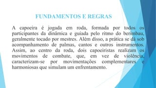 FUNDAMENTOS E REGRAS
A capoeira é jogada em roda, formada por todos os
participantes da dinâmica e guiada pelo ritmo do berimbau,
geralmente tocado por mestres. Além disso, a prática se dá sob
acompanhamento de palmas, cantos e outros instrumentos.
Assim, ao centro da roda, dois capoeiristas realizam os
movimentos de combate, que, em vez de violência,
caracterizam-se por movimentações complementares e
harmoniosas que simulam um enfrentamento.
 
