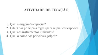 ATIVIDADE DE FIXAÇÃO
1. Qual a origem da capoeira?
2. Cite 3 das principais regras para se praticar capoeira.
3. Quais os instrumentos utilizados?
4. Qual o nome dos principais golpes?
 