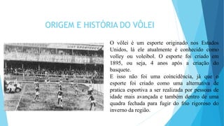 ORIGEM E HISTÓRIA DO VÔLEI
O vôlei é um esporte originado nos Estados
Unidos, lá ele atualmente é conhecido como
volley ou voleibol. O esporte foi criado em
1895, ou seja, 4 anos após a criação do
basquete.
E isso não foi uma coincidência, já que o
esporte foi criado como uma alternativa de
pratica esportiva a ser realizada por pessoas de
idade mais avançada e também dentro de uma
quadra fechada para fugir do frio rigoroso do
inverno da região.
 