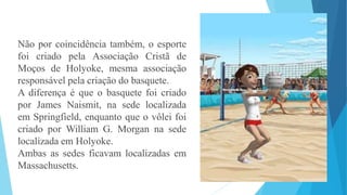Não por coincidência também, o esporte
foi criado pela Associação Cristã de
Moços de Holyoke, mesma associação
responsável pela criação do basquete.
A diferença é que o basquete foi criado
por James Naismit, na sede localizada
em Springfield, enquanto que o vôlei foi
criado por William G. Morgan na sede
localizada em Holyoke.
Ambas as sedes ficavam localizadas em
Massachusetts.
 