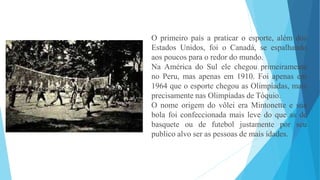 O primeiro país a praticar o esporte, além dos
Estados Unidos, foi o Canadá, se espalhando
aos poucos para o redor do mundo.
Na América do Sul ele chegou primeiramente
no Peru, mas apenas em 1910. Foi apenas em
1964 que o esporte chegou as Olimpíadas, mais
precisamente nas Olimpíadas de Tóquio.
O nome origem do vôlei era Mintonette e sua
bola foi confeccionada mais leve do que as de
basquete ou de futebol justamente por seu
publico alvo ser as pessoas de mais idades.
 