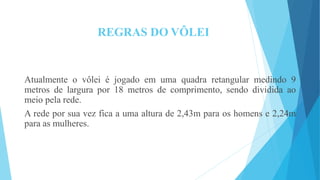 REGRAS DO VÔLEI
Atualmente o vôlei é jogado em uma quadra retangular medindo 9
metros de largura por 18 metros de comprimento, sendo dividida ao
meio pela rede.
A rede por sua vez fica a uma altura de 2,43m para os homens e 2,24m
para as mulheres.
 