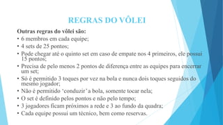 REGRAS DO VÔLEI
Outras regras do vôlei são:
• 6 membros em cada equipe;
• 4 sets de 25 pontos;
• Pode chegar até o quinto set em caso de empate nos 4 primeiros, ele possui
15 pontos;
• Precisa de pelo menos 2 pontos de diferença entre as equipes para encerrar
um set;
• Só é permitido 3 toques por vez na bola e nunca dois toques seguidos do
mesmo jogador;
• Não é permitido ‘conduzir’a bola, somente tocar nela;
• O set é definido pelos pontos e não pelo tempo;
• 3 jogadores ficam próximos a rede e 3 ao fundo da quadra;
• Cada equipe possui um técnico, bem como reservas.
 