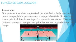 FUNÇÃO DE CADA JOGADOR
Levantador
O levantador é o atleta responsável por distribuir a bola para que os
outros companheiros possam atacar a equipe adversária. Sendo assim,
a sua principal função no jogo é a armação do ataque. Essa ação
costuma acontecer sempre no primeiro ou no segundo toque da
equipe.
 