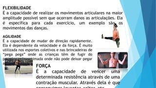 FLEXIBILIDADE
É a capacidade de realizar os movimentos articulares na maior
amplitude possível sem que ocorram danos as articulações. Ela
é específica para cada exercício, um exemplo são os
movimentos das danças.
AGILIDADE
É a capacidade de mudar de direção rapidamente.
Ela é dependente da velocidade e da força. É muito
utilizada nos esportes coletivos e nas brincadeiras de
“pega pega” onde as crianças têm de fugir do
pegador e de queimada onde não pode deixar pegar
a bola.
FORÇA
É a capacidade de vencer uma
determinada resistência através de uma
contração muscular. Através dela é que
 