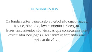 FUNDAMENTOS
Os fundamentos básicos do voleibol são cinco: saque,
ataque, bloqueio, levantamento e recepção.
Esses fundamentos são técnicas que começaram a ser
executados nos jogos e acabaram se tornando uma
prática do vôlei.
 