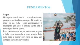 FUNDAMENTOS
Saque
O saque é considerado o primeiro ataque,
porque é o fundamento que dá início ao
jogo ou ao rally - que compreende o
momento em que o árbitro apita até a
marcação de um ponto.
Para executar um saque, o sacador segura
a bola com uma mão e com a outra bate
nela para a lançar por cima da rede em
direção à quadra adversária.
 