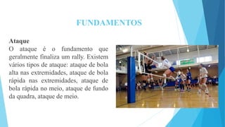 FUNDAMENTOS
Ataque
O ataque é o fundamento que
geralmente finaliza um rally. Existem
vários tipos de ataque: ataque de bola
alta nas extremidades, ataque de bola
rápida nas extremidades, ataque de
bola rápida no meio, ataque de fundo
da quadra, ataque de meio.
 