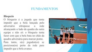 FUNDAMENTOS
é a jogada que tenta
Bloqueio
O bloqueio
impedir que
adversário ultrapasse a
a bola lançada pelo
rede
alcançando o lado da quadra da outra
equipe e não só: o bloqueio tenta
fazer com que a bola bata no chão da
quadra adversária para marcar ponto.
Para tanto,
posiciona(m)
o(s) jogador(es) se
perto da rede para
impedir que a bola avance.
 