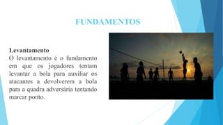 FUNDAMENTOS
Levantamento
O levantamento é o fundamento
em que os jogadores tentam
levantar a bola para auxiliar os
atacantes a devolverem a bola
para a quadra adversária tentando
marcar ponto.
 