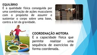 EQUILÍBRIO
É a qualidade física conseguida por
uma combinação de ações musculares
com o propósito de assumir e
sustentar o corpo sobre uma base,
contra a lei da gravidade.
COORDENAÇÃO MOTORA
É a capacidade física que
permite realizar uma
sequência de exercícios de
forma coordenada.
 