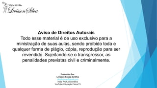 Produzido Por:
Livisson Sousa da Silva
silvalivisson@gmail.com
Insta: ProfLivissonSilva
YouTube: Educação Física TV
Aviso de Direitos Autorais
Todo esse material é de uso exclusivo para a
ministração de suas aulas, sendo proibido toda e
qualquer forma de plágio, cópia, reprodução para ser
revendido. Sujeitando-se o transgressor, as
penalidades previstas civil e criminalmente.
 