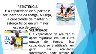 RESISTÊNCIA
É a capacidade de suportar e
recuperar-se da fadiga, ou seja,
a capacidade de manter o
esforço físico em um maior
espaço de tempo.
VELOCIDADE
É a capacidade de realizar as
ações vigorosas em um curto
espaço de tempo. Essa
capacidade só é utilizada, em
geral, em atividades
intervaladas, onde sempre há
 